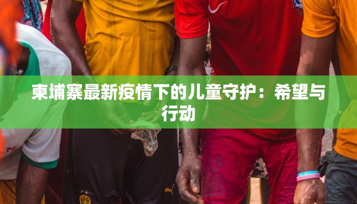 柬埔寨最新疫情下的儿童守护:希望与行动 柬埔寨最新疫情下的儿童守护:希望与行动