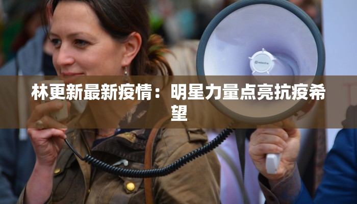 林更新最新疫情:明星力量点亮抗疫希望 林更新最新疫情:明星力量点亮抗疫希望