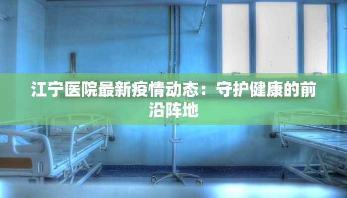 江宁医院最新疫情动态:守护健康的前沿阵地 江宁医院最新疫情动态:守护健康的前沿阵地