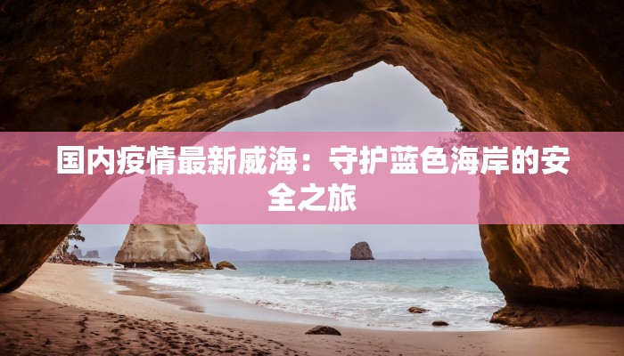 国内疫情最新威海:守护蓝色海岸的安全之旅 国内疫情最新威海:守护蓝色海岸的安全之旅