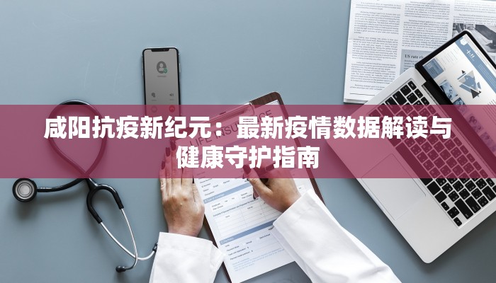 咸阳抗疫新纪元:最新疫情数据解读与健康守护指南 咸阳抗疫新纪元:最新疫情数据解读与健康守护指南